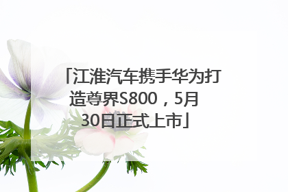 江淮汽车携手华为打造尊界S800，5月30日正式上市