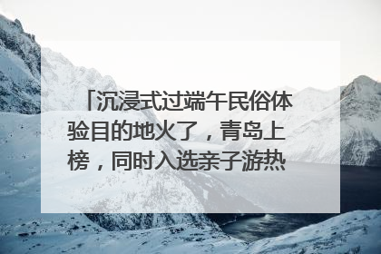 沉浸式过端午民俗体验目的地火了，青岛上榜，同时入选亲子游热门Top10