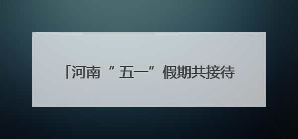 河南“ 五一”假期共接待游客6450.3万人次