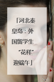 河北秦皇岛：外国留学生“花样”迎端午