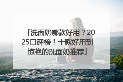 洗面奶哪款好用？2025口碑榜！十款好用到惊艳的洗面奶推荐