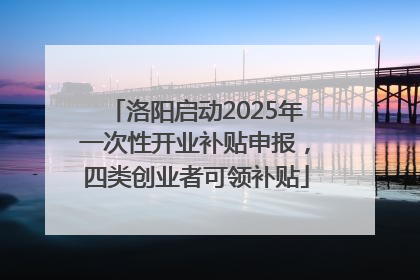 洛阳启动2025年一次性开业补贴申报，四类创业者可领补贴
