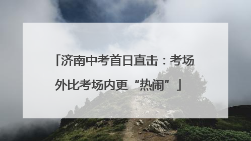 济南中考首日直击：考场外比考场内更“热闹”
