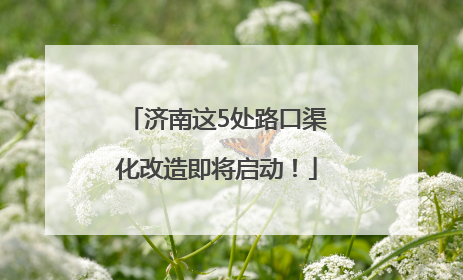 济南这5处路口渠化改造即将启动！
