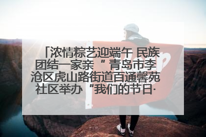 浓情粽艺迎端午 民族团结一家亲“ 青岛市李沧区虎山路街道百通馨苑社区举办“我们的节日·端午“主题活动