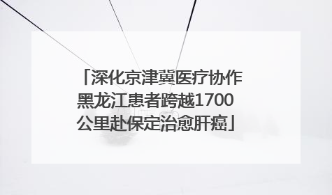 深化京津冀医疗协作 黑龙江患者跨越1700公里赴保定治愈肝癌