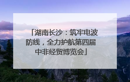 湖南长沙：筑牢电波防线，全力护航第四届中非经贸博览会