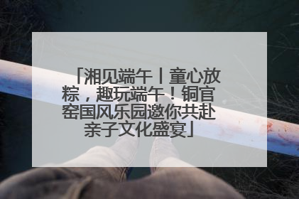 湘见端午丨童心放粽，趣玩端午！铜官窑国风乐园邀你共赴亲子文化盛宴