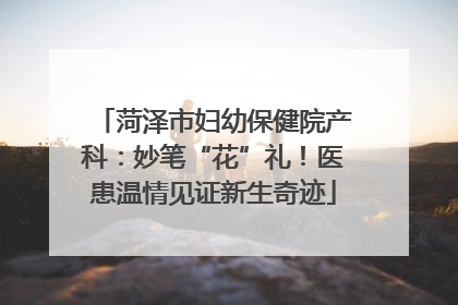 菏泽市妇幼保健院产科：妙笔“花”礼！医患温情见证新生奇迹