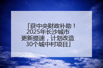 获中央财政补助！2025年长沙城市更新提速，计划改造30个城中村项目