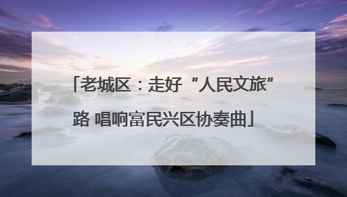 老城区：走好“人民文旅”路 唱响富民兴区协奏曲