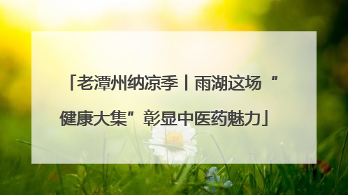 老潭州纳凉季丨雨湖这场“健康大集”彰显中医药魅力