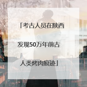 考古人员在陕西发现50万年前古人类烤肉痕迹