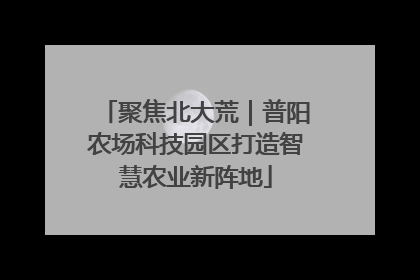 聚焦北大荒｜普阳农场科技园区打造智慧农业新阵地