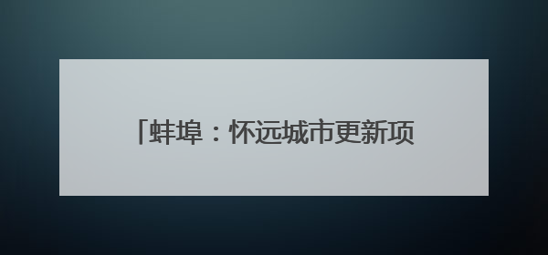 蚌埠：怀远城市更新项目建设按下“加速键”