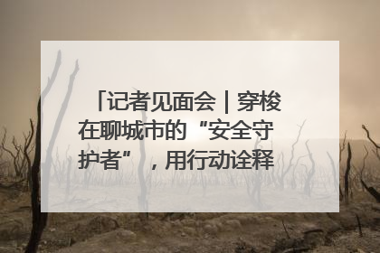 记者见面会｜穿梭在聊城市的“安全守护者”，用行动诠释城市文明“移动坐标”的温暖力量