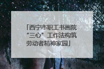 西宁市职工书画院“三心”工作法构筑劳动者精神家园