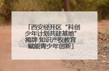 西安经开区“科创少年计划共建基地”揭牌 知识产权教育赋能青少年创新