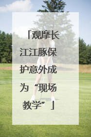 观摩长江江豚保护意外成为“现场教学”