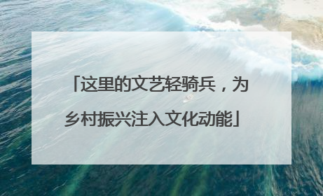 这里的文艺轻骑兵，为乡村振兴注入文化动能