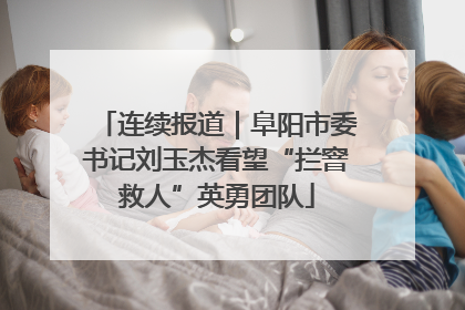 连续报道｜阜阳市委书记刘玉杰看望“拦窨救人”英勇团队