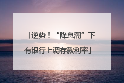 逆势！“降息潮”下有银行上调存款利率