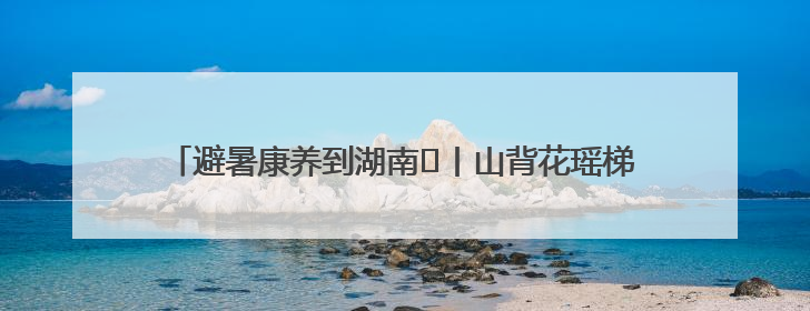 避暑康养到湖南⑫丨山背花瑶梯田&雪峰山 云端仙境觅清凉