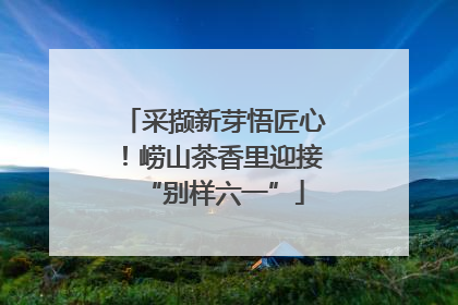 采撷新芽悟匠心！崂山茶香里迎接“别样六一”