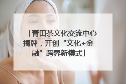 青田茶文化交流中心揭牌，开创“文化+金融”跨界新模式