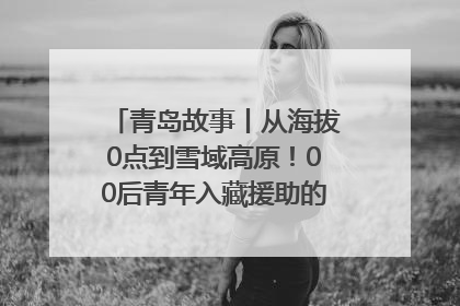 青岛故事丨从海拔0点到雪域高原！00后青年入藏援助的400多个日夜