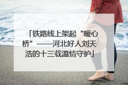 铁路线上架起“暖心桥”——河北好人刘天浩的十三载温情守护