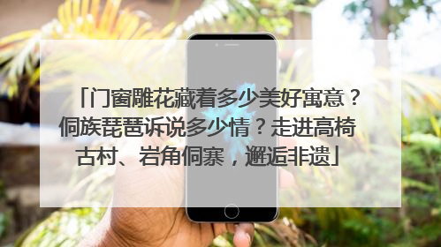 门窗雕花藏着多少美好寓意？侗族琵琶诉说多少情？走进高椅古村、岩角侗寨，邂逅非遗