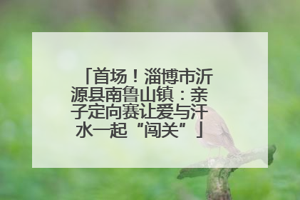 首场！淄博市沂源县南鲁山镇：亲子定向赛让爱与汗水一起“闯关”