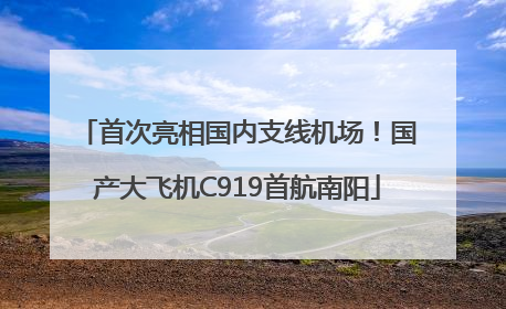首次亮相国内支线机场！国产大飞机C919首航南阳
