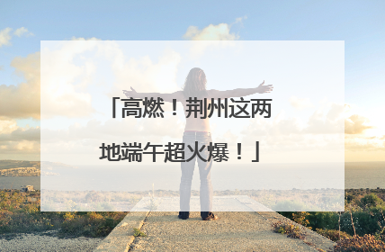 高燃！荆州这两地端午超火爆！