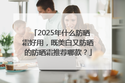 2025年什么防晒霜好用，既美白又防晒的防晒霜推荐哪款？