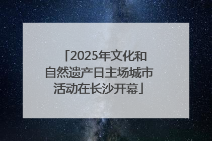 2025年文化和自然遗产日主场城市活动在长沙开幕