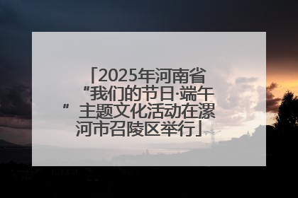2025年河南省“我们的节日·端午”主题文化活动在漯河市召陵区举行