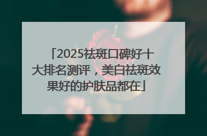 2025祛斑口碑好十大排名测评，美白祛斑效果好的护肤品都在