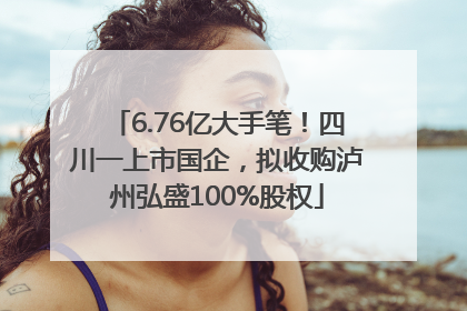 6.76亿大手笔！四川一上市国企，拟收购泸州弘盛100%股权