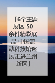 6个主题展区 50余件精彩展品 中国流动科技馆巡展走进兰州新区