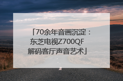 70余年音画沉淀：东芝电视Z700QF解码客厅声音艺术